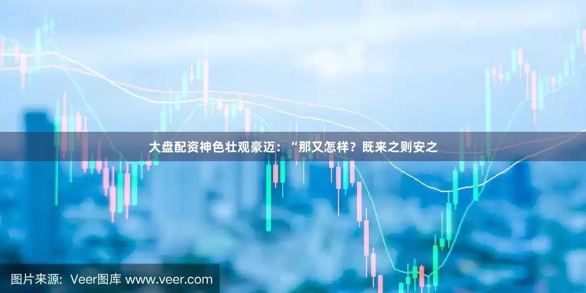 大盘配资神色壮观豪迈：“那又怎样？既来之则安之