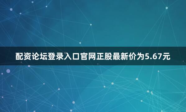 配资论坛登录入口官网正股最新价为5.67元