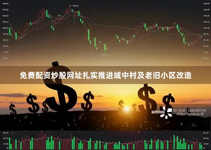 免费配资炒股网址扎实推进城中村及老旧小区改造