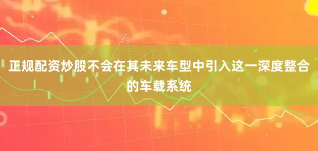 正规配资炒股不会在其未来车型中引入这一深度整合的车载系统