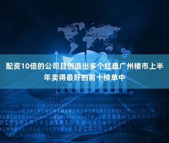 配资10倍的公司且创造出多个红盘广州楼市上半年卖得最好的前十榜单中
