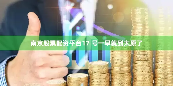 南京股票配资平台17 号一早就到太原了