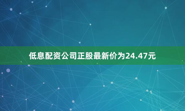 低息配资公司正股最新价为24.47元