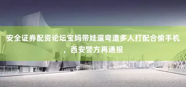 安全证券配资论坛宝妈带娃遛弯遭多人打配合偷手机，西安警方再通报