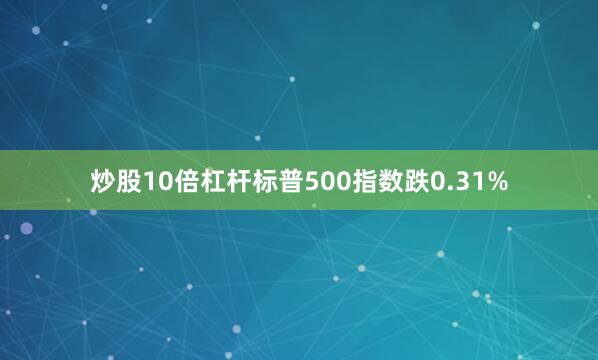 炒股10倍杠杆标普500指数跌0.31%