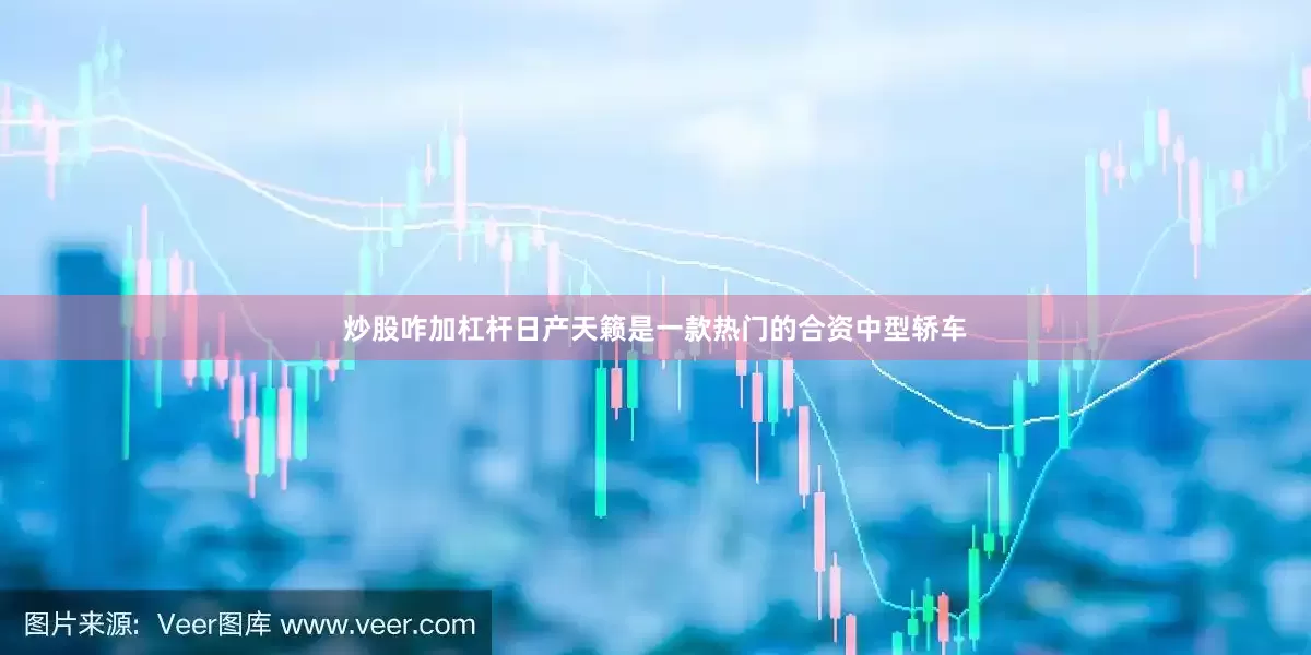 炒股咋加杠杆日产天籁是一款热门的合资中型轿车