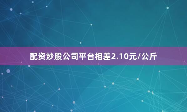 配资炒股公司平台相差2.10元/公斤
