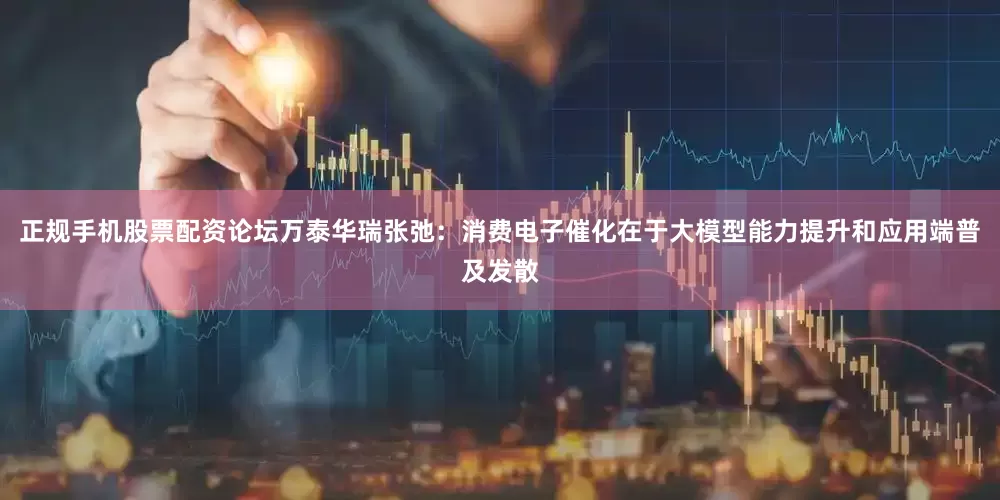 正规手机股票配资论坛万泰华瑞张弛：消费电子催化在于大模型能力提升和应用端普及发散