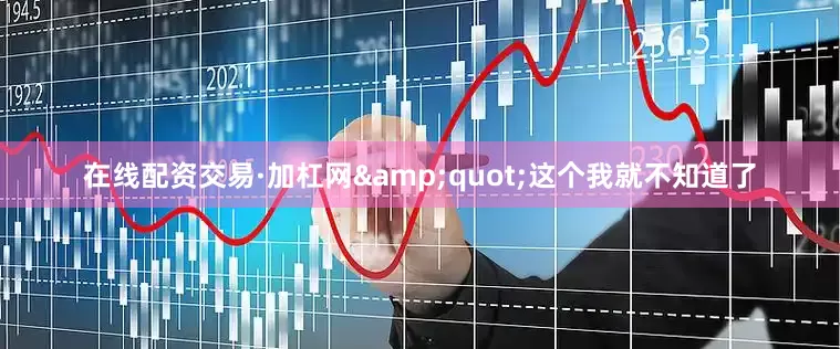 在线配资交易·加杠网&quot;这个我就不知道了