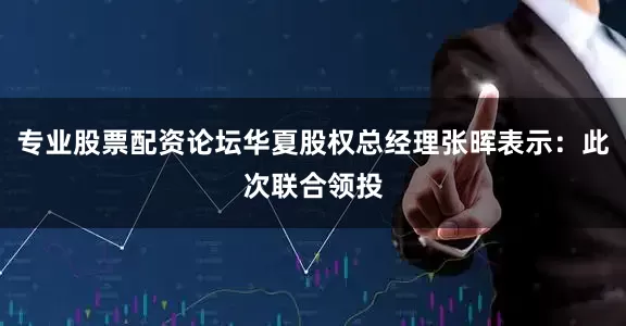 专业股票配资论坛华夏股权总经理张晖表示：此次联合领投