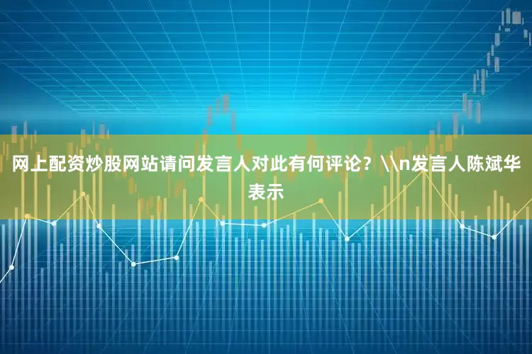 网上配资炒股网站请问发言人对此有何评论？\n发言人陈斌华表示
