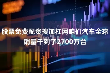 股票免费配资搜加杠网咱们汽车全球销量干到了2700万台