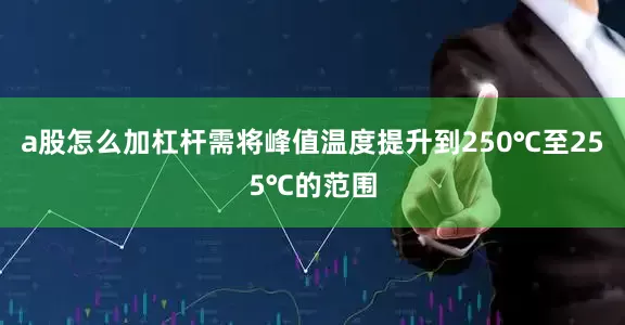 a股怎么加杠杆需将峰值温度提升到250℃至255℃的范围