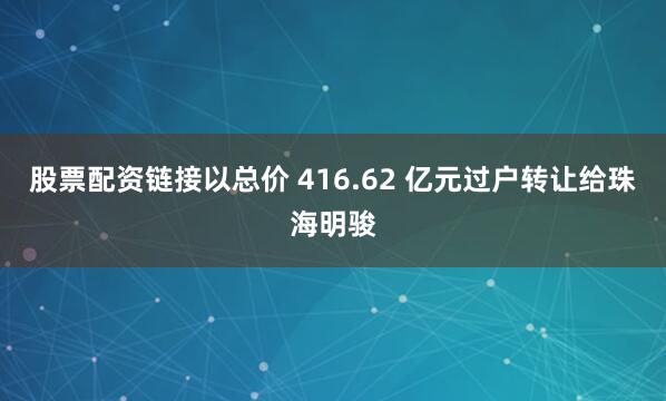 股票配资链接以总价 416.62 亿元过户转让给珠海明骏