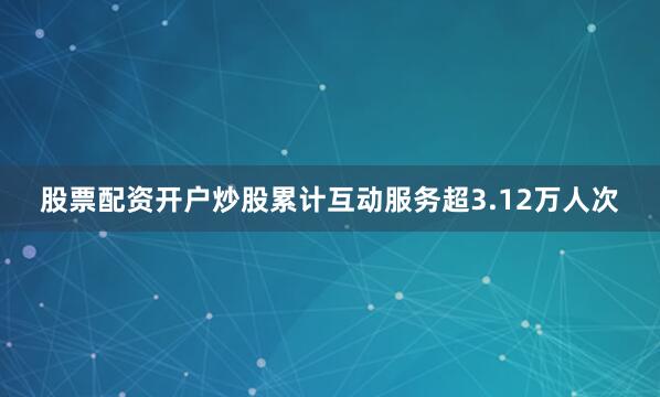 股票配资开户炒股累计互动服务超3.12万人次