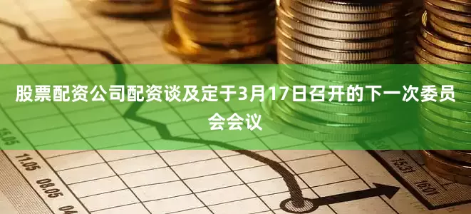 股票配资公司配资谈及定于3月17日召开的下一次委员会会议