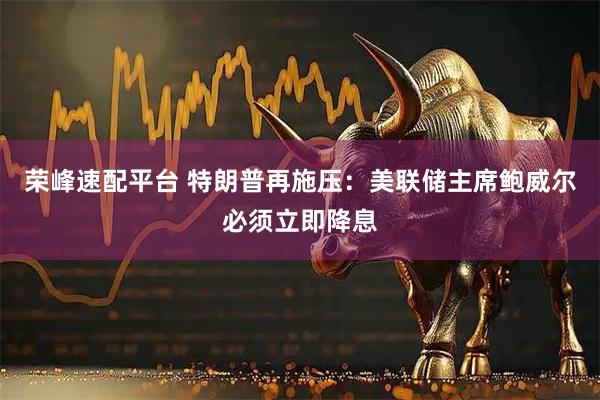荣峰速配平台 特朗普再施压：美联储主席鲍威尔必须立即降息