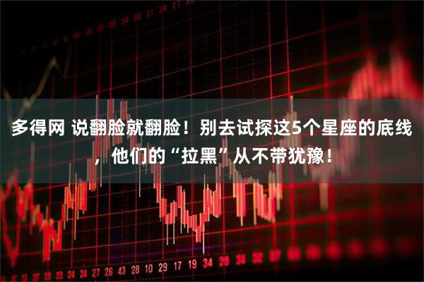 多得网 说翻脸就翻脸！别去试探这5个星座的底线，他们的“拉黑”从不带犹豫！