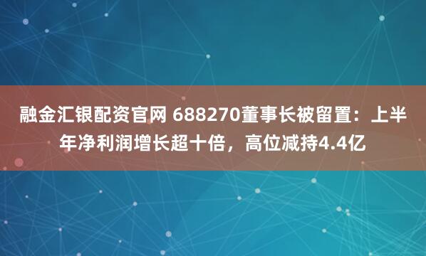 融金汇银配资官网 688270董事长被留置：上半年净利润增长超十倍，高位减持4.4亿