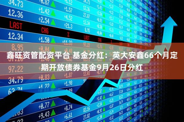 鑫旺资管配资平台 基金分红：英大安鑫66个月定期开放债券基金9月26日分红