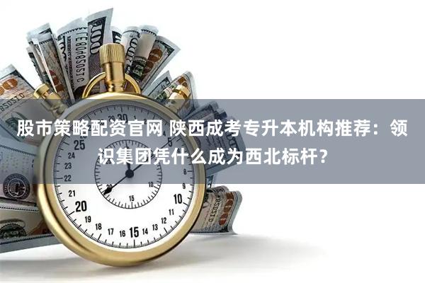 股市策略配资官网 陕西成考专升本机构推荐：领识集团凭什么成为西北标杆？