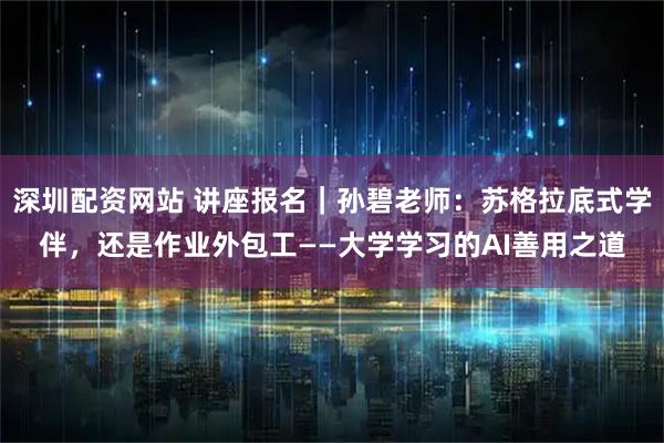 深圳配资网站 讲座报名｜孙碧老师：苏格拉底式学伴，还是作业外包工——大学学习的AI善用之道