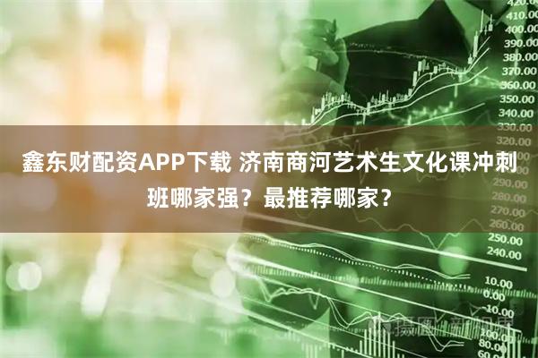 鑫东财配资APP下载 济南商河艺术生文化课冲刺班哪家强？最推荐哪家？
