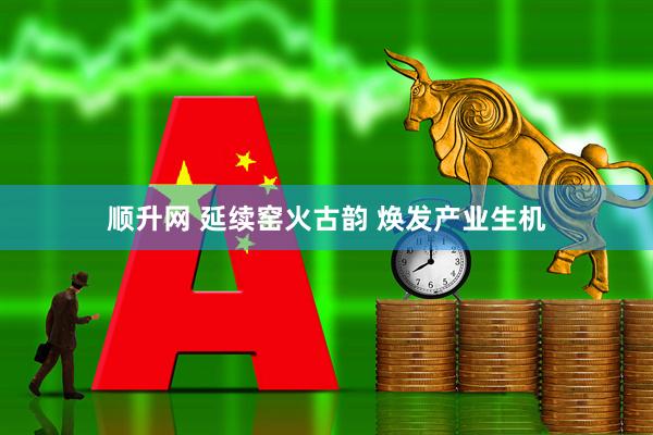 顺升网 延续窑火古韵 焕发产业生机