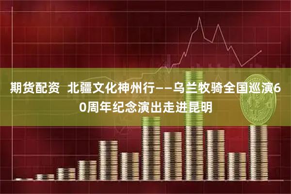 期货配资  北疆文化神州行——乌兰牧骑全国巡演60周年纪念演出走进昆明