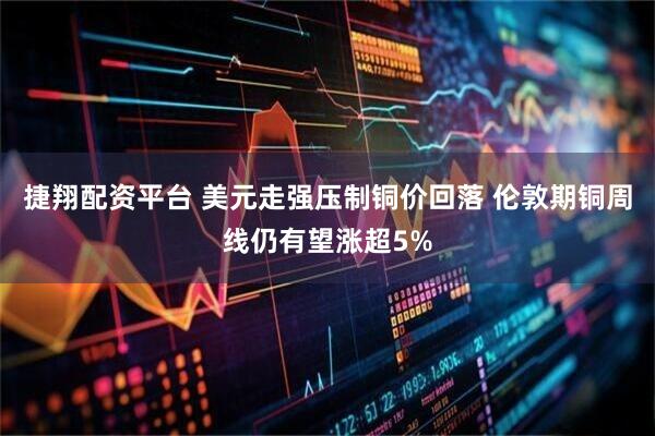 捷翔配资平台 美元走强压制铜价回落 伦敦期铜周线仍有望涨超5%