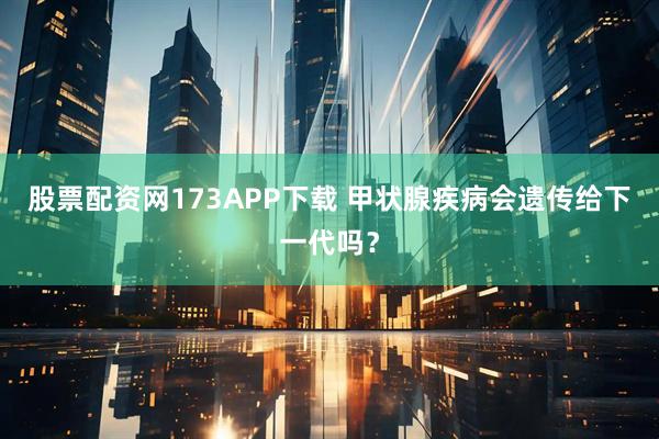 股票配资网173APP下载 甲状腺疾病会遗传给下一代吗？