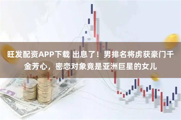 旺发配资APP下载 出息了！男排名将虏获豪门千金芳心，密恋对象竟是亚洲巨星的女儿