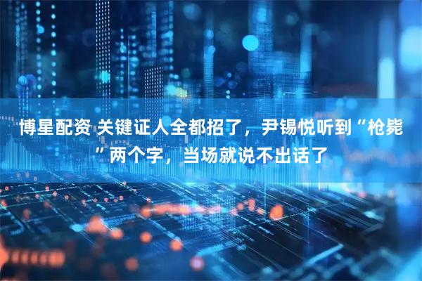 博星配资 关键证人全都招了，尹锡悦听到“枪毙”两个字，当场就说不出话了