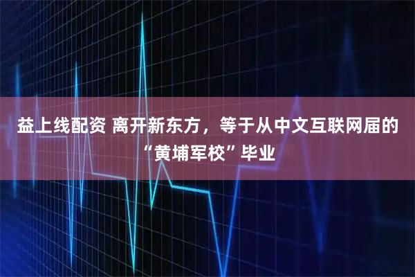 益上线配资 离开新东方，等于从中文互联网届的“黄埔军校”毕业