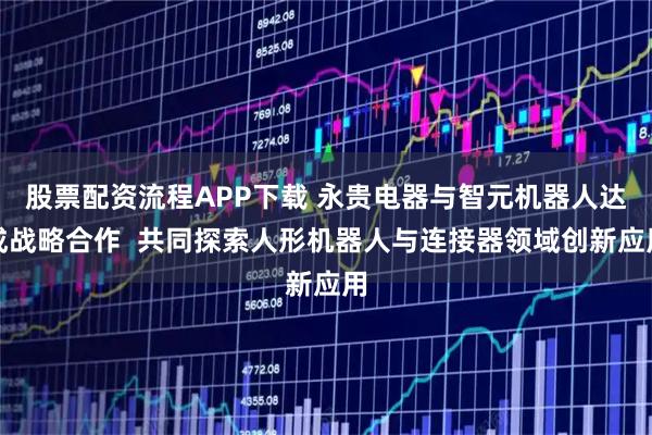股票配资流程APP下载 永贵电器与智元机器人达成战略合作  共同探索人形机器人与连接器领域创新应用