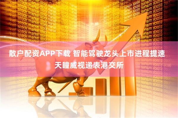 散户配资APP下载 智能驾驶龙头上市进程提速  天瞳威视递表港交所