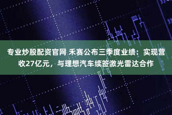 专业炒股配资官网 禾赛公布三季度业绩：实现营收27亿元，与理想汽车续签激光雷达合作