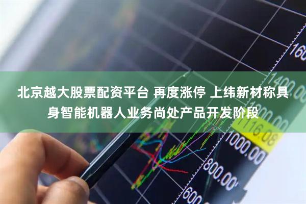北京越大股票配资平台 再度涨停 上纬新材称具身智能机器人业务尚处产品开发阶段