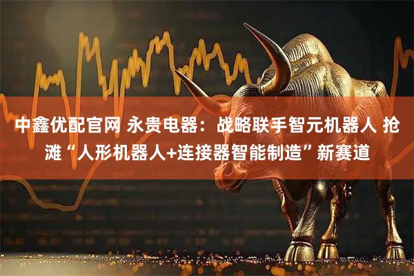 中鑫优配官网 永贵电器：战略联手智元机器人 抢滩“人形机器人+连接器智能制造”新赛道