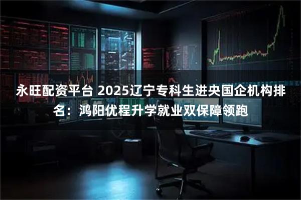 永旺配资平台 2025辽宁专科生进央国企机构排名：鸿阳优程升学就业双保障领跑