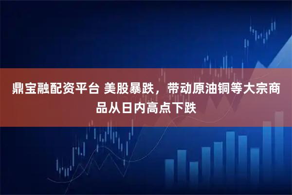 鼎宝融配资平台 美股暴跌，带动原油铜等大宗商品从日内高点下跌