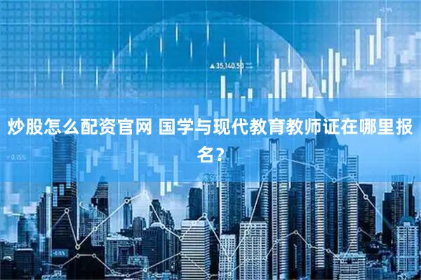 炒股怎么配资官网 国学与现代教育教师证在哪里报名？
