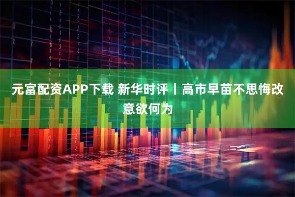 元富配资APP下载 新华时评丨高市早苗不思悔改意欲何为