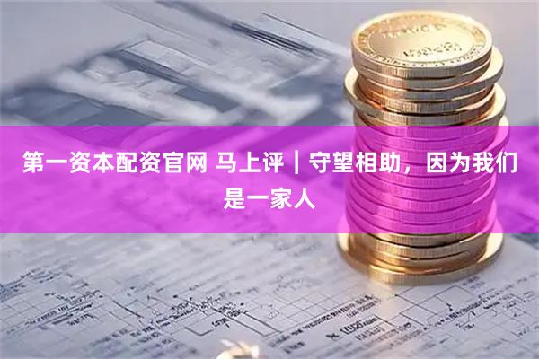 第一资本配资官网 马上评︱守望相助，因为我们是一家人