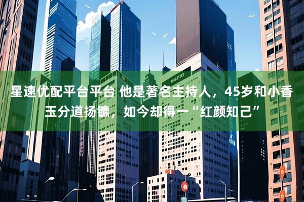 星速优配平台平台 他是著名主持人，45岁和小香玉分道扬镳，如今却得一“红颜知己”