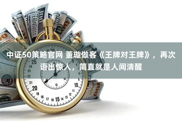 中证50策略官网 董璇做客《王牌对王牌》，再次语出惊人，简直就是人间清醒