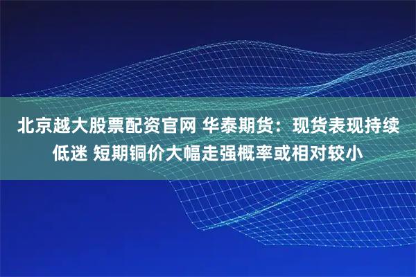 北京越大股票配资官网 华泰期货：现货表现持续低迷 短期铜价大幅走强概率或相对较小