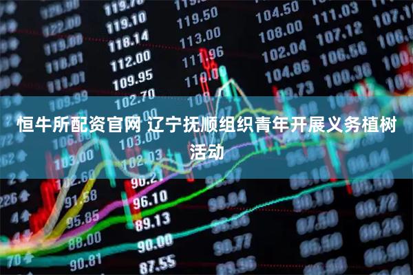 恒牛所配资官网 辽宁抚顺组织青年开展义务植树活动