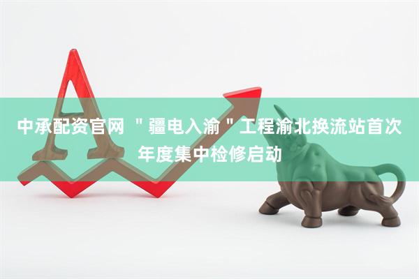 中承配资官网 ＂疆电入渝＂工程渝北换流站首次年度集中检修启动
