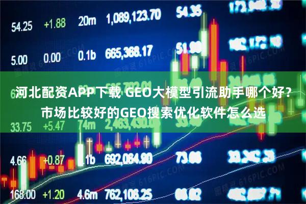 河北配资APP下载 GEO大模型引流助手哪个好？市场比较好的GEO搜索优化软件怎么选